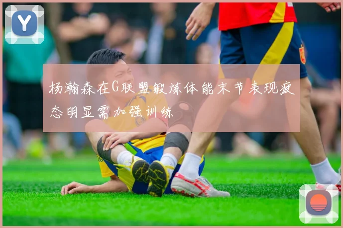 杨瀚森在G联盟锻炼体能末节表现疲态明显需加强训练
