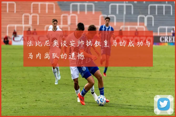 法比尼奥谈安帅执教皇马的成功与马内离队的遗憾
