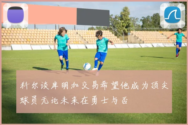 科尔谈库明加交易希望他成为顶尖球员无论未来在勇士与否
