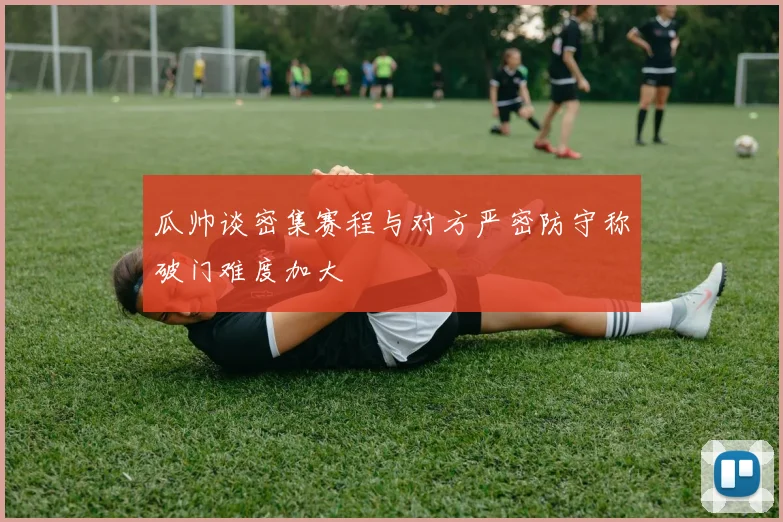 瓜帅谈密集赛程与对方严密防守称破门难度加大
