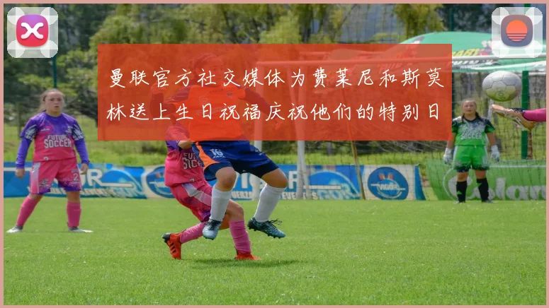 曼联官方社交媒体为费莱尼和斯莫林送上生日祝福庆祝他们的特别日子
