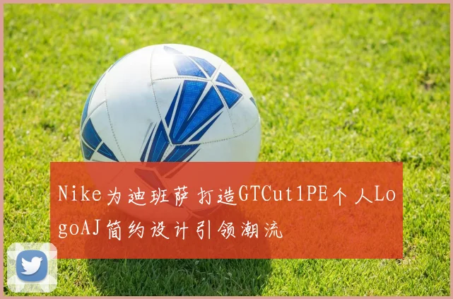 Nike为迪班萨打造GTCut1PE个人LogoAJ简约设计引领潮流