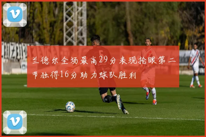兰德尔全场最高29分表现抢眼第二节独得16分助力球队胜利