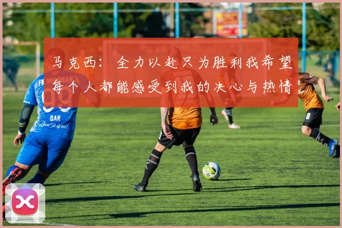 马克西：全力以赴只为胜利我希望每个人都能感受到我的决心与热情
