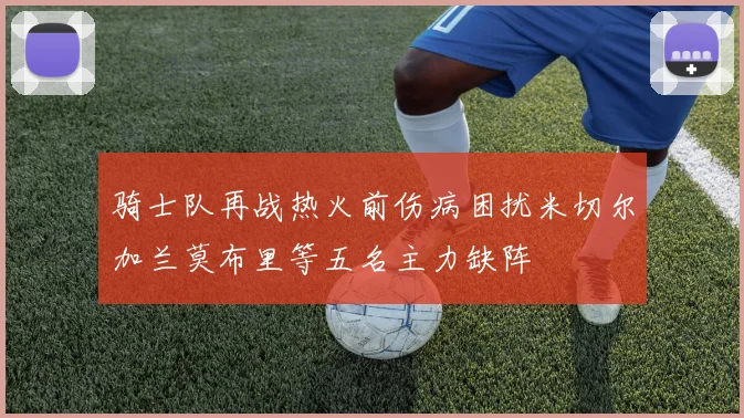 骑士队再战热火前伤病困扰米切尔加兰莫布里等五名主力缺阵