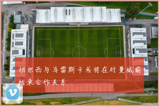 切尔西与马雷斯卡或将在对曼城前结束合作关系