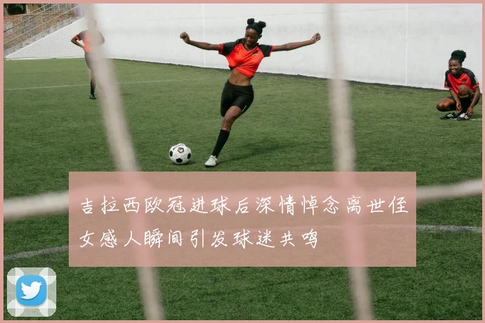 吉拉西欧冠进球后深情悼念离世侄女感人瞬间引发球迷共鸣