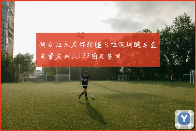 拜合拉木启程新疆飞往深圳随后直奔肇庆加入U22国足集训