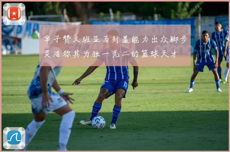 华子赞文班亚马封盖能力出众脚步灵活称其为独一无二的篮球天才