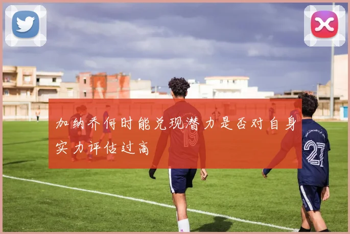 加纳乔何时能兑现潜力是否对自身实力评估过高