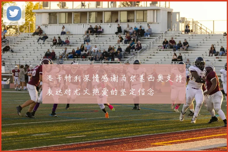 洛卡特利深情感谢马尔基西奥支持表达对尤文热爱的坚定信念