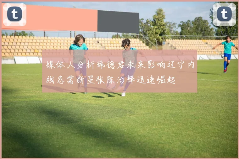 媒体人分析韩德君未来影响辽宁内线急需新星张陈治锋迅速崛起