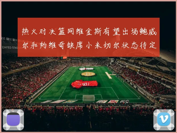 热火对决篮网维金斯有望出场鲍威尔和约维奇缺席小米切尔状态待定