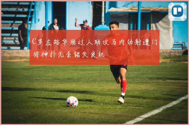 C罗左路华丽过人助攻马内劲射遭门将神扑无奈错失良机