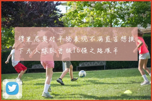 穆里尼奥对半场表现不满直言想换下九人球队晋级16强之路艰辛