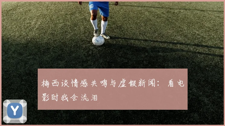 梅西谈情感共鸣与虚假新闻：看电影时我会流泪