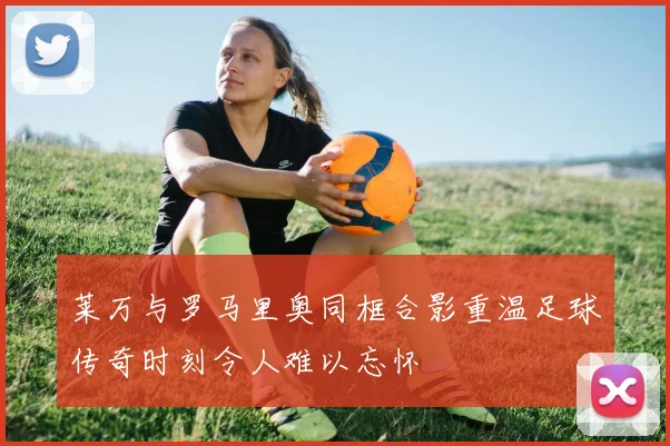 莱万与罗马里奥同框合影重温足球传奇时刻令人难以忘怀