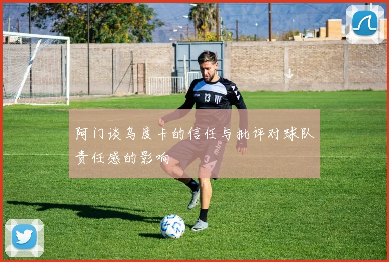 阿门谈乌度卡的信任与批评对球队责任感的影响