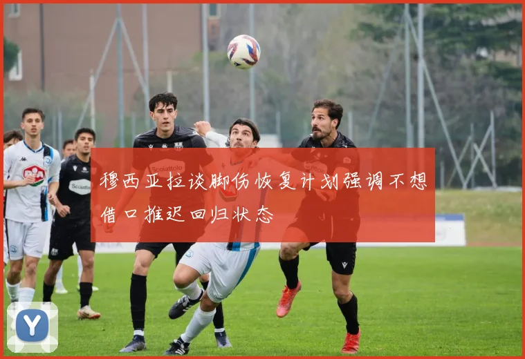 穆西亚拉谈脚伤恢复计划强调不想借口推迟回归状态