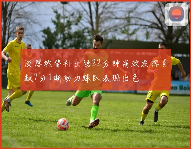 淡厚然替补出场22分钟高效发挥贡献7分1断助力球队表现出色