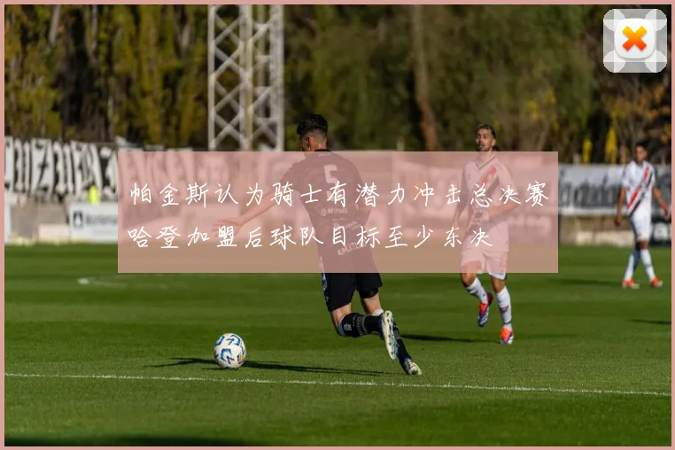 帕金斯认为骑士有潜力冲击总决赛哈登加盟后球队目标至少东决