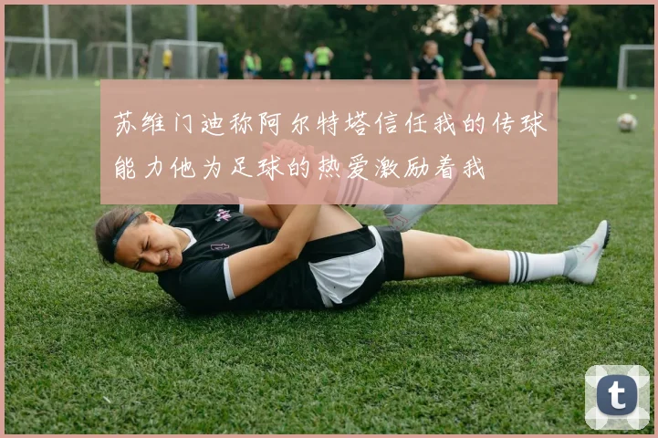 苏维门迪称阿尔特塔信任我的传球能力他为足球的热爱激励着我
