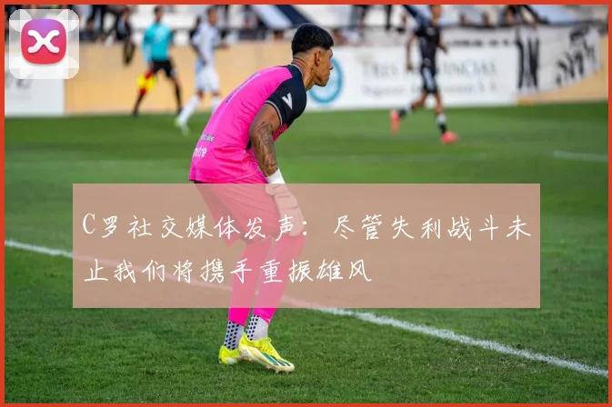 C罗社交媒体发声：尽管失利战斗未止我们将携手重振雄风