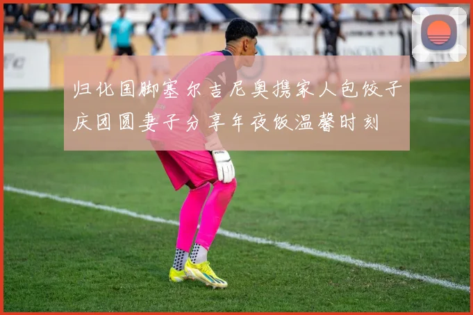 归化国脚塞尔吉尼奥携家人包饺子庆团圆妻子分享年夜饭温馨时刻