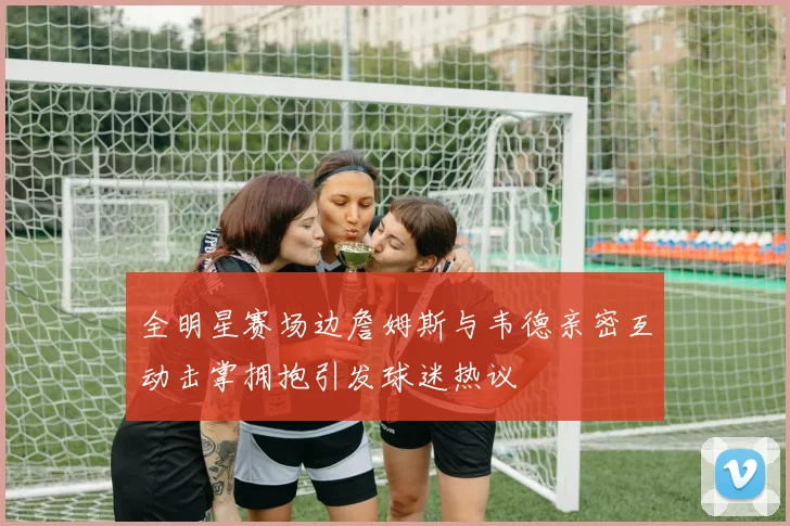 全明星赛场边詹姆斯与韦德亲密互动击掌拥抱引发球迷热议