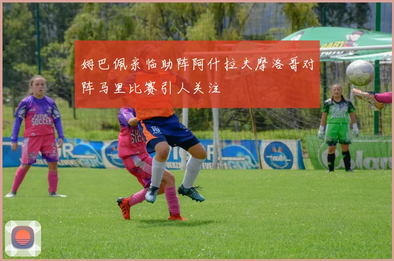 姆巴佩亲临助阵阿什拉夫摩洛哥对阵马里比赛引人关注