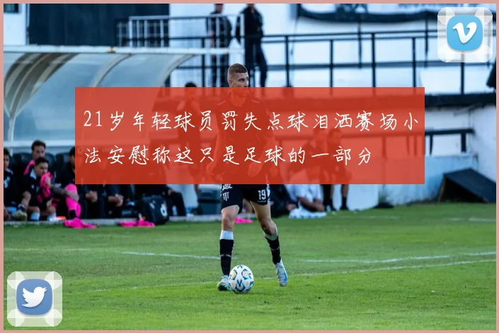 21岁年轻球员罚失点球泪洒赛场小法安慰称这只是足球的一部分
