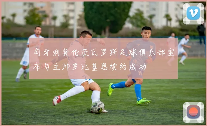 匈牙利费伦茨瓦罗斯足球俱乐部宣布与主帅罗比基恩续约成功